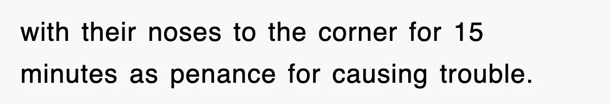 with their noses to the corner for 15 minutes as penance for causing trouble.