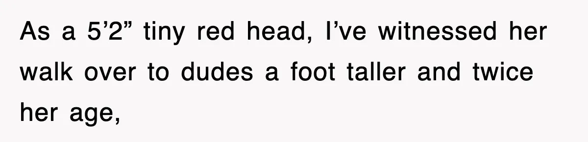 As a 5’2” tiny red head, I’ve witnessed her walk over to dudes a foot taller and twice her age,