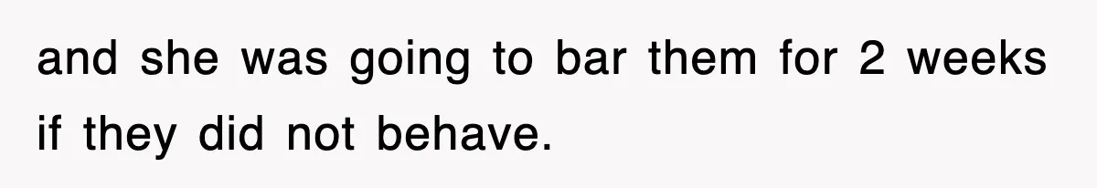and she was going to bar them for 2 weeks if they did not behave.