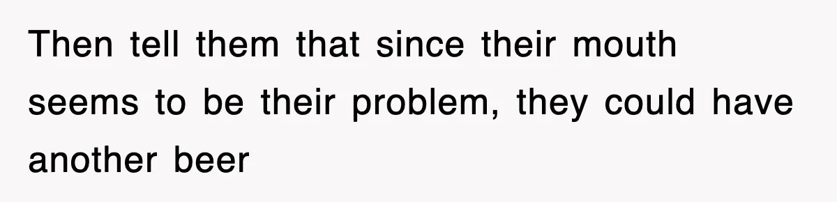 Then tell them that since their mouth seems to be their problem, they could have another beer