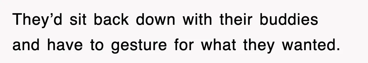 They’d sit back down with their buddies and have to gesture for what they wanted.