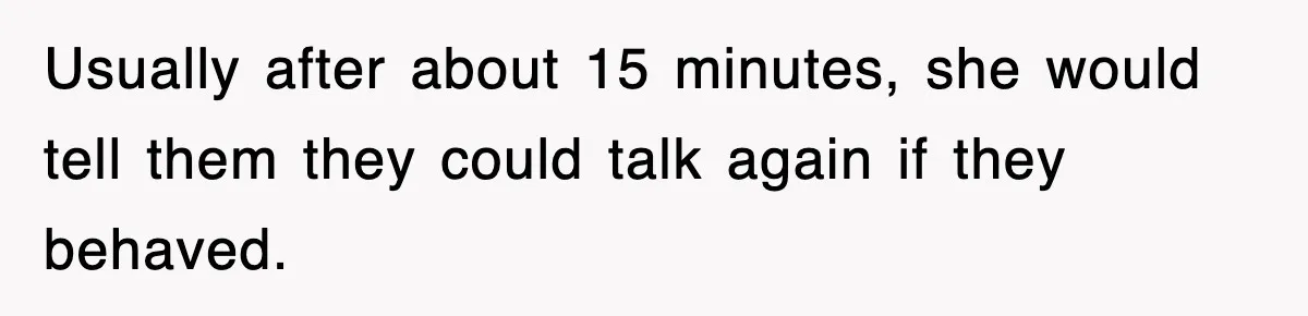 Usually after about 15 minutes, she would tell them they could talk again if they behaved.