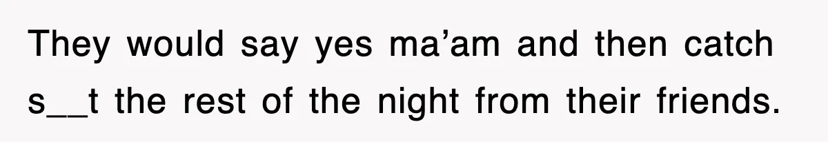 They would say yes ma’am and then catch s__t the rest of the night from their friends.