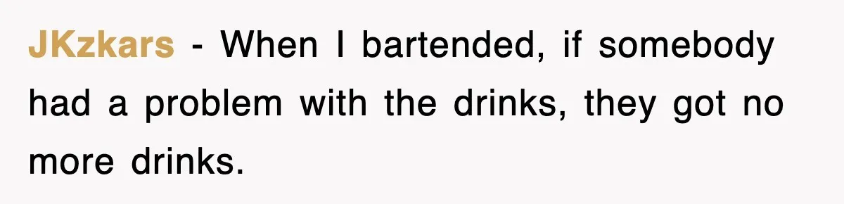 JKzkars − When I bartended, if somebody had a problem with the drinks, they got no more drinks.