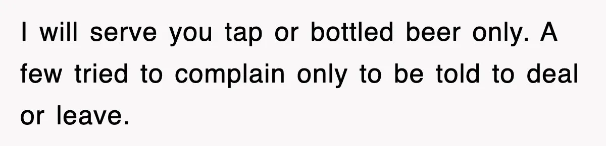 I will serve you tap or bottled beer only. A few tried to complain only to be told to deal or leave.