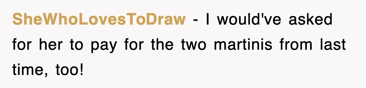 SheWhoLovesToDraw − I would've asked for her to pay for the two martinis from last time, too!