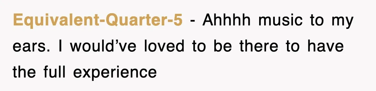 Equivalent-Quarter-5 − Ahhhh music to my ears. I would’ve loved to be there to have the full experience