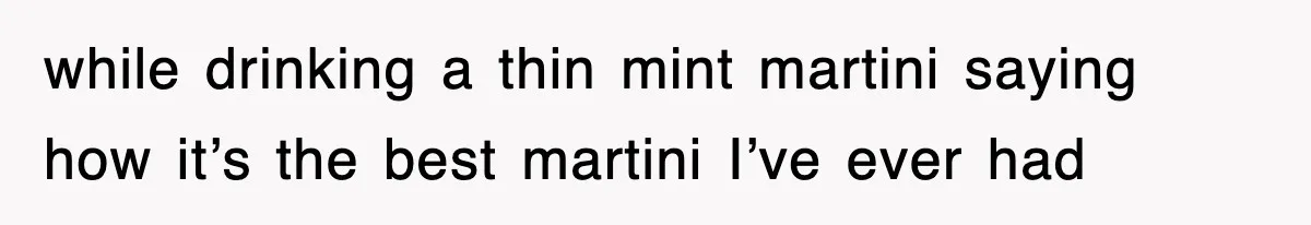 while drinking a thin mint martini saying how it’s the best martini I’ve ever had