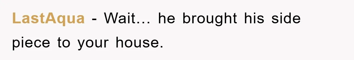 LastAqua − Wait… he brought his side piece to your house.