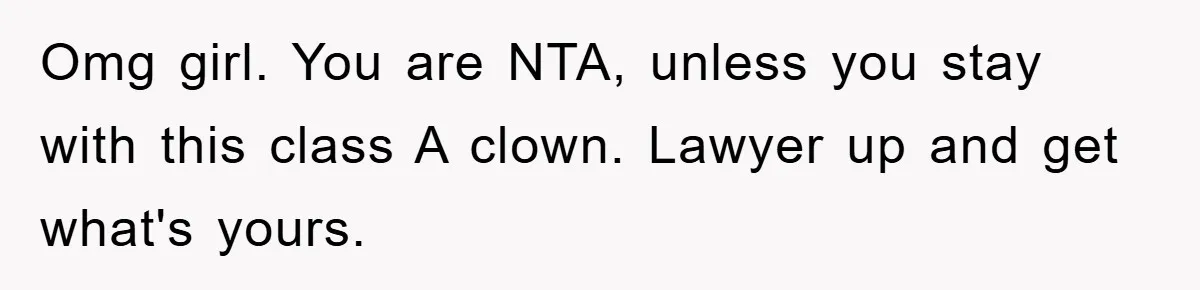 Omg girl. You are NTA, unless you stay with this class A clown. Lawyer up and get what's yours.
