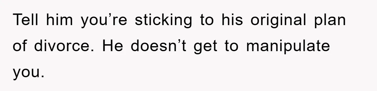 Tell him you’re sticking to his original plan of divorce. He doesn’t get to manipulate you.