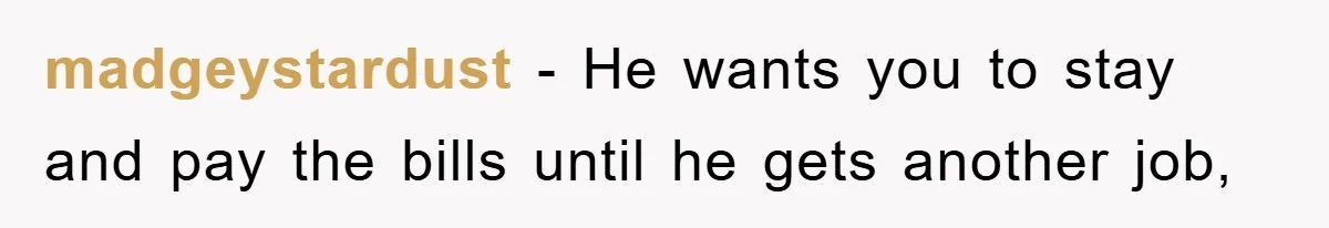 madgeystardust − He wants you to stay and pay the bills until he gets another job,