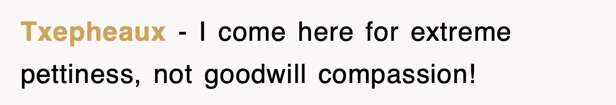 Txepheaux - I come here for extreme pettiness, not goodwill compassion!