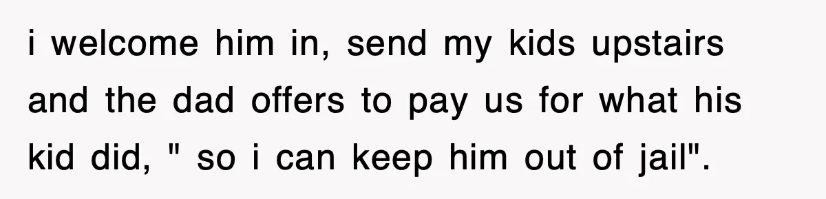 i welcome him in, send my kids upstairs and the dad offers to pay us for what his kid did, " so i can keep him out of jail".