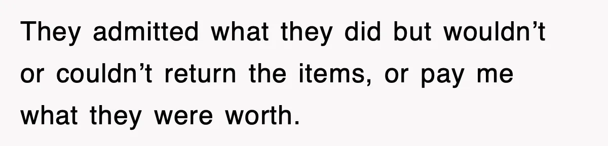 They admitted what they did but wouldn’t or couldn’t return the items, or pay me what they were worth.