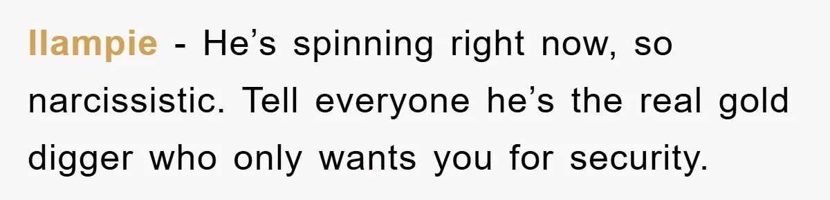 llampie − He’s spinning right now, so narcissistic. Tell everyone he’s the real gold digger who only wants you for security.