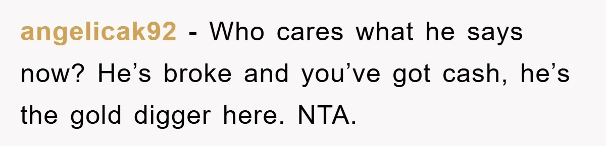 angelicak92 − Who cares what he says now? He’s broke and you’ve got cash, he’s the gold digger here. NTA.