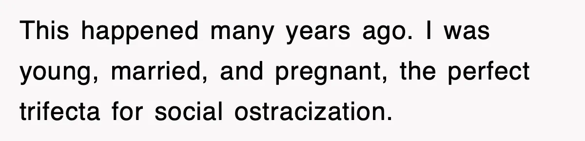 This happened many years ago. I was young, married, and pregnant, the perfect trifecta for social ostracization.