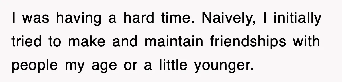 I was having a hard time. Naively, I initially tried to make and maintain friendships with people my age or a little younger.