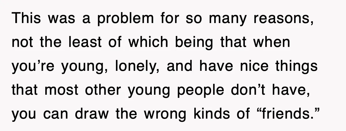This was a problem for so many reasons, not the least of which being that when you’re young, lonely, and have nice things that most other young people don’t have,...