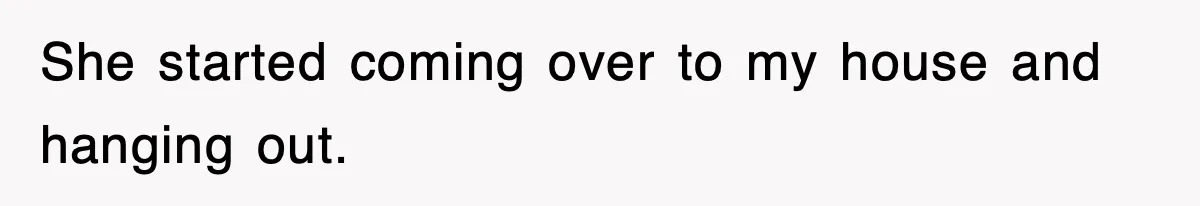 She started coming over to my house and hanging out.