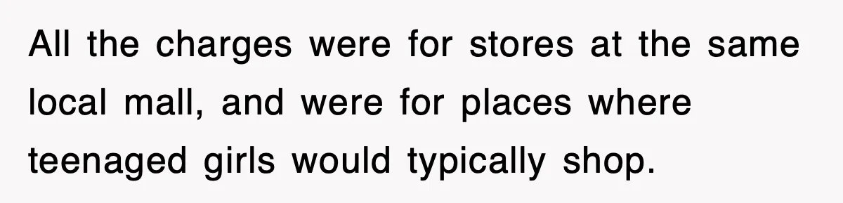All the charges were for stores at the same local mall, and were for places where teenaged girls would typically shop.