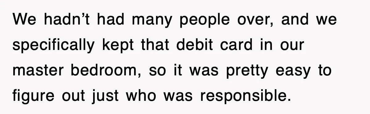 We hadn’t had many people over, and we specifically kept that debit card in our master bedroom, so it was pretty easy to figure out just who was responsible.