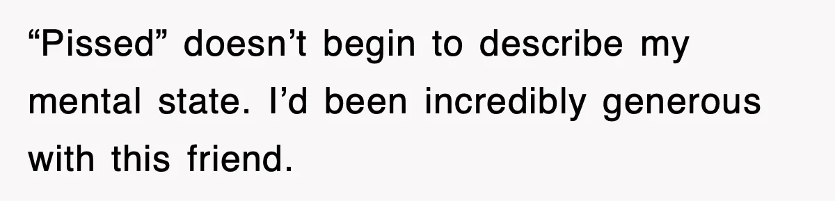 “Pissed” doesn’t begin to describe my mental state. I’d been incredibly generous with this friend.
