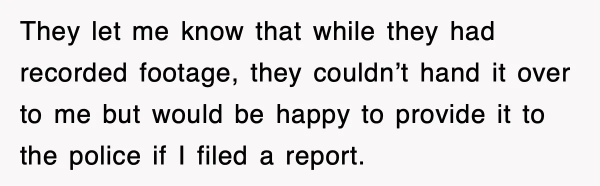 They let me know that while they had recorded footage, they couldn’t hand it over to me but would be happy to provide it to the police if I filed...