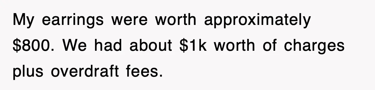 My earrings were worth approximately $800. We had about $1k worth of charges plus overdraft fees.