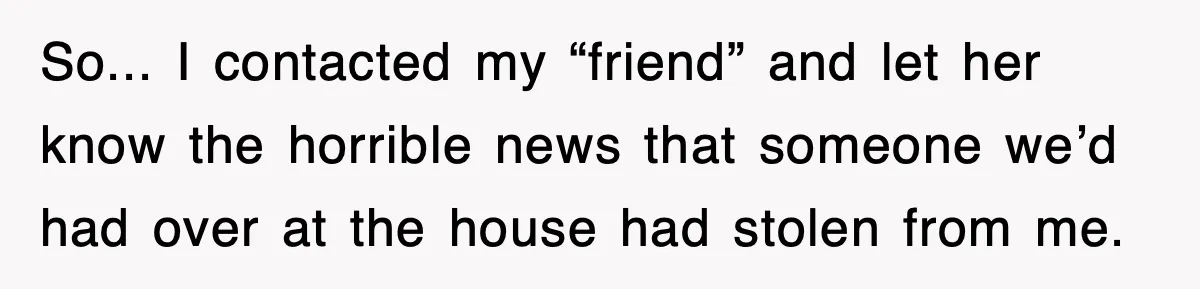 So... I contacted my “friend” and let her know the horrible news that someone we’d had over at the house had stolen from me.
