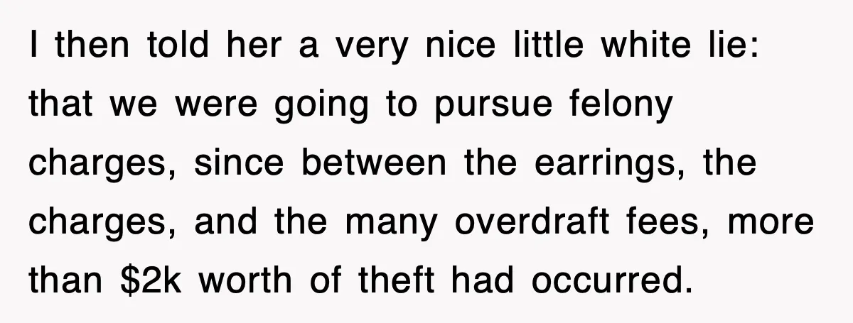 I then told her a very nice little white lie: that we were going to pursue felony charges, since between the earrings, the charges, and the many overdraft fees, more...