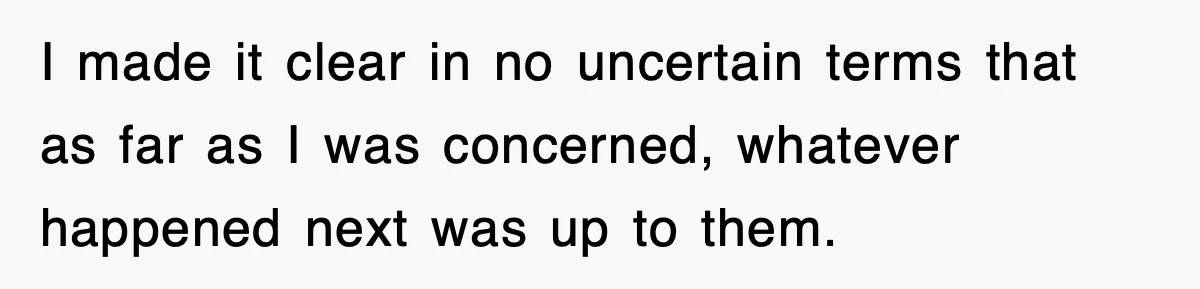 I made it clear in no uncertain terms that as far as I was concerned, whatever happened next was up to them.