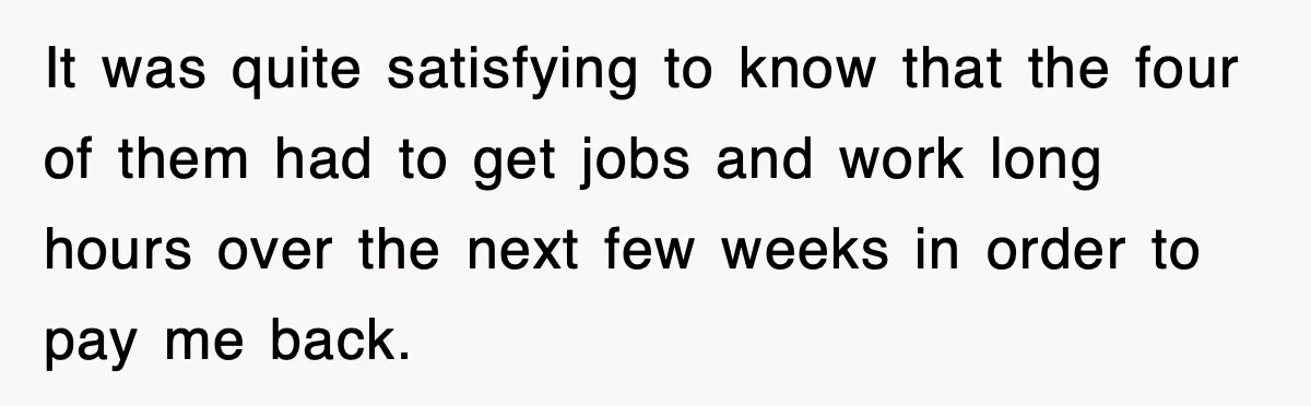 It was quite satisfying to know that the four of them had to get jobs and work long hours over the next few weeks in order to pay me back.