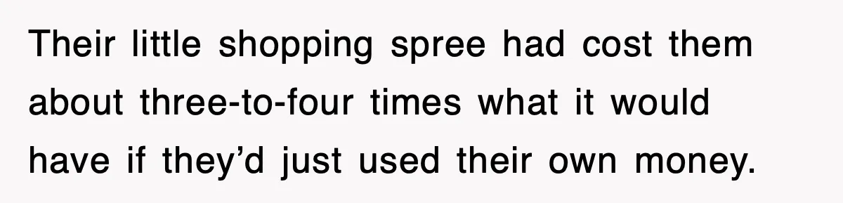 Their little shopping spree had cost them about three-to-four times what it would have if they’d just used their own money.