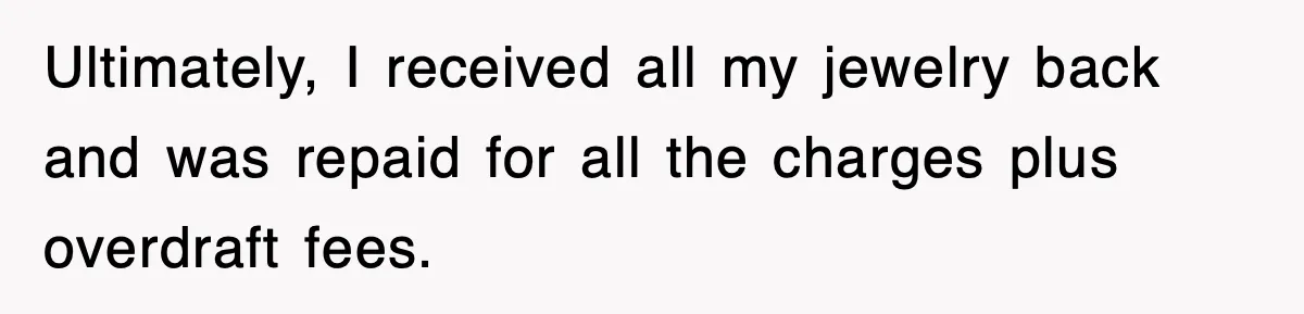 Ultimately, I received all my jewelry back and was repaid for all the charges plus overdraft fees.
