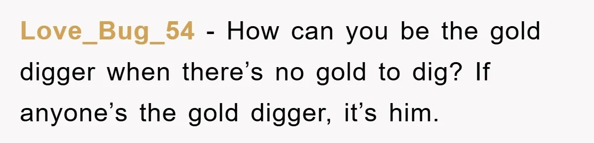 Love_Bug_54 − How can you be the gold digger when there’s no gold to dig? If anyone’s the gold digger, it’s him.