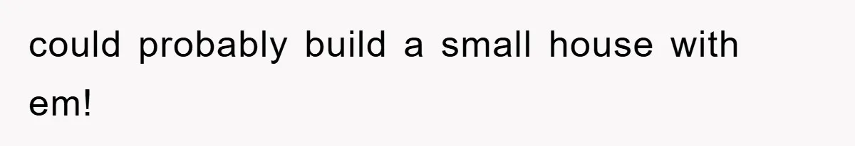 could probably build a small house with em!