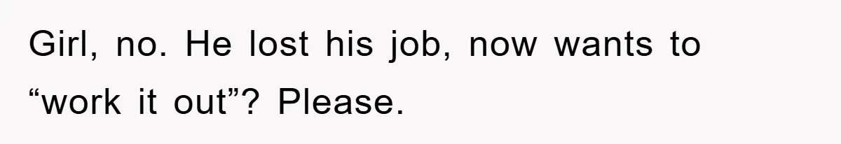 Girl, no. He lost his job, now wants to “work it out”? Please.