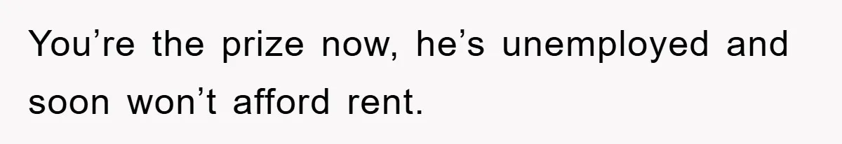 You’re the prize now, he’s unemployed and soon won’t afford rent.