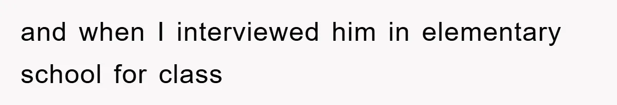and when I interviewed him in elementary school for class