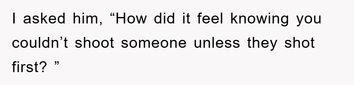 I asked him, “How did it feel knowing you couldn’t shoot someone unless they shot first? ”