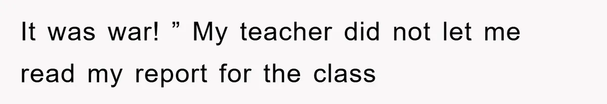 It was war! ” My teacher did not let me read my report for the class