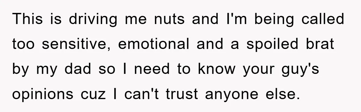 This is driving me nuts and I'm being called too sensitive, emotional and a spoiled brat by my dad so I need to know your guy's opinions cuz I can't...