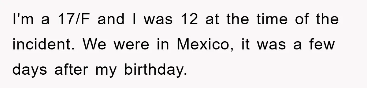 I'm a 17/F and I was 12 at the time of the incident. We were in Mexico, it was a few days after my birthday.