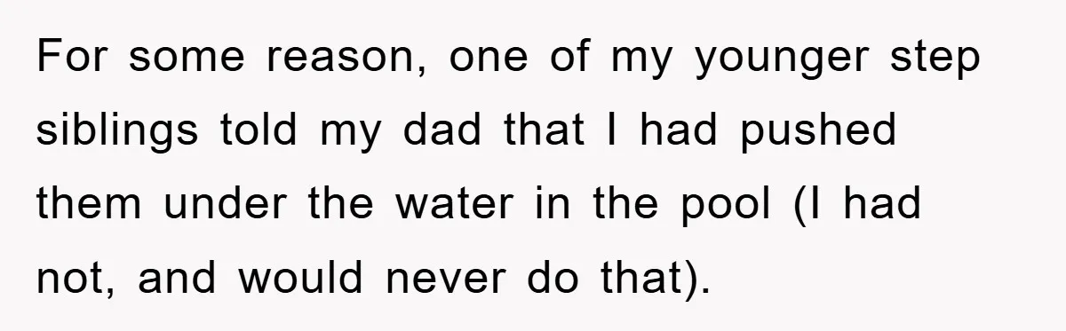 For some reason, one of my younger step siblings told my dad that I had pushed them under the water in the pool (I had not, and would never do...