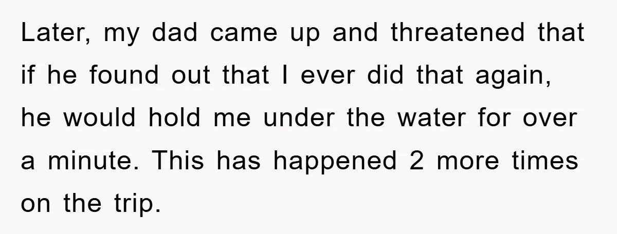 Later, my dad came up and threatened that if he found out that I ever did that again, he would hold me under the water for over a minute. This...