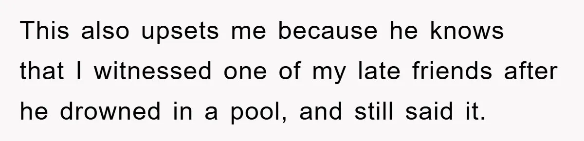 This also upsets me because he knows that I witnessed one of my late friends after he drowned in a pool, and still said it.