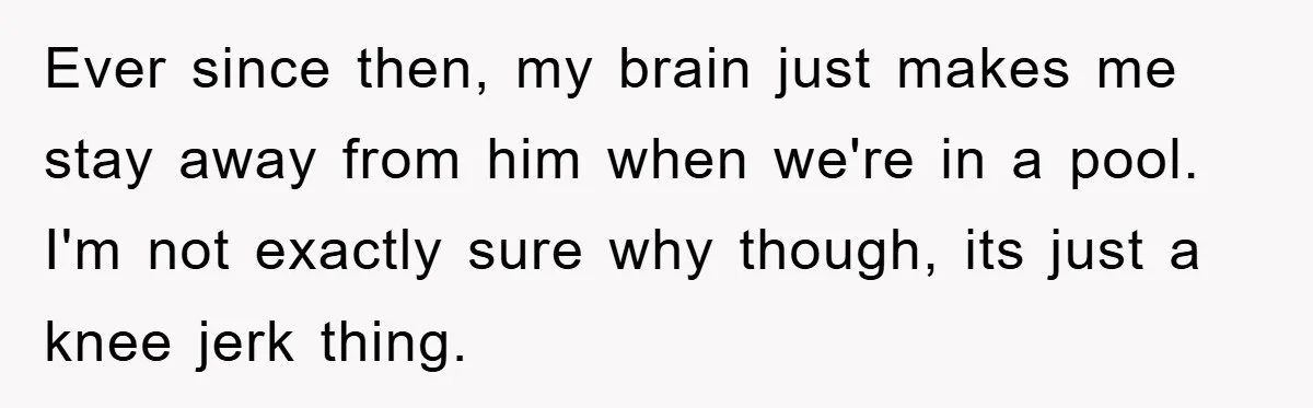 Ever since then, my brain just makes me stay away from him when we're in a pool. I'm not exactly sure why though, its just a knee jerk thing.