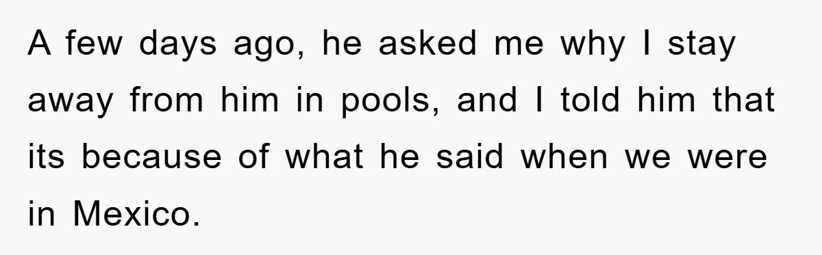 A few days ago, he asked me why I stay away from him in pools, and I told him that its because of what he said when we were in...